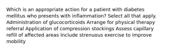 Which is an appropriate action for a patient with diabetes mellitus who presents with inflammation? Select all that apply. Administration of glucocorticoids Arrange for physical therapy referral Application of compression stockings Assess capillary refill of affected areas Include strenuous exercise to improve mobility