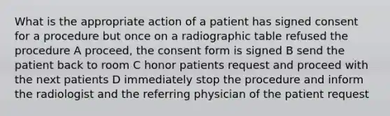 What is the appropriate action of a patient has signed consent for a procedure but once on a radiographic table refused the procedure A proceed, the consent form is signed B send the patient back to room C honor patients request and proceed with the next patients D immediately stop the procedure and inform the radiologist and the referring physician of the patient request