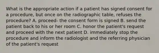 What is the appropriate action if a patient has signed consent for a procedure, but once on the radiographic table, refuses the procedure? A. proceed- the consent form is signed B. send the patient back to his or her room C. honor the patient's request and proceed with the next patient D. immediately stop the procedure and inform the radiologist and the referring physician of the patient's request