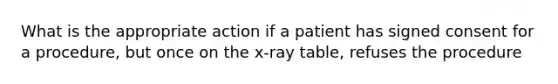 What is the appropriate action if a patient has signed consent for a procedure, but once on the x-ray table, refuses the procedure