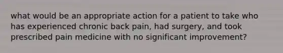 what would be an appropriate action for a patient to take who has experienced chronic back pain, had surgery, and took prescribed pain medicine with no significant improvement?