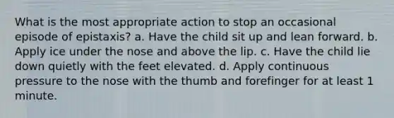 What is the most appropriate action to stop an occasional episode of epistaxis? a. Have the child sit up and lean forward. b. Apply ice under the nose and above the lip. c. Have the child lie down quietly with the feet elevated. d. Apply continuous pressure to the nose with the thumb and forefinger for at least 1 minute.