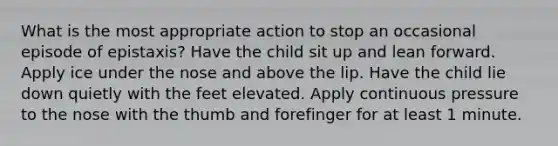 What is the most appropriate action to stop an occasional episode of epistaxis? Have the child sit up and lean forward. Apply ice under the nose and above the lip. Have the child lie down quietly with the feet elevated. Apply continuous pressure to the nose with the thumb and forefinger for at least 1 minute.