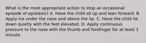 What is the most appropriate action to stop an occasional episode of epistaxis? A. Have the child sit up and lean forward. B. Apply ice under the nose and above the lip. C. Have the child lie down quietly with the feet elevated. D. Apply continuous pressure to the nose with the thumb and forefinger for at least 1 minute.