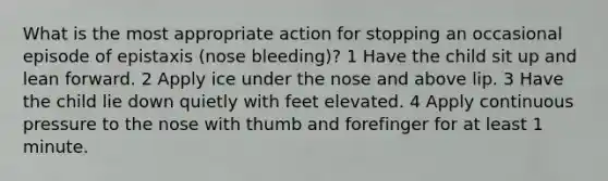 What is the most appropriate action for stopping an occasional episode of epistaxis (nose bleeding)? 1 Have the child sit up and lean forward. 2 Apply ice under the nose and above lip. 3 Have the child lie down quietly with feet elevated. 4 Apply continuous pressure to the nose with thumb and forefinger for at least 1 minute.