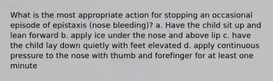 What is the most appropriate action for stopping an occasional episode of epistaxis (nose bleeding)? a. Have the child sit up and lean forward b. apply ice under the nose and above lip c. have the child lay down quietly with feet elevated d. apply continuous pressure to the nose with thumb and forefinger for at least one minute