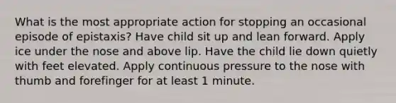 What is the most appropriate action for stopping an occasional episode of epistaxis? Have child sit up and lean forward. Apply ice under the nose and above lip. Have the child lie down quietly with feet elevated. Apply continuous pressure to the nose with thumb and forefinger for at least 1 minute.