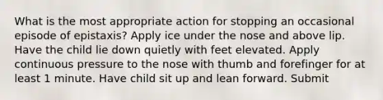 What is the most appropriate action for stopping an occasional episode of epistaxis? Apply ice under the nose and above lip. Have the child lie down quietly with feet elevated. Apply continuous pressure to the nose with thumb and forefinger for at least 1 minute. Have child sit up and lean forward. Submit