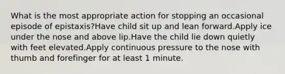 What is the most appropriate action for stopping an occasional episode of epistaxis?Have child sit up and lean forward.Apply ice under the nose and above lip.Have the child lie down quietly with feet elevated.Apply continuous pressure to the nose with thumb and forefinger for at least 1 minute.