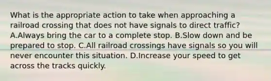 What is the appropriate action to take when approaching a railroad crossing that does not have signals to direct traffic? A.Always bring the car to a complete stop. B.Slow down and be prepared to stop. C.All railroad crossings have signals so you will never encounter this situation. D.Increase your speed to get across the tracks quickly.