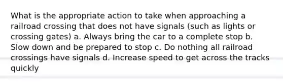 What is the appropriate action to take when approaching a railroad crossing that does not have signals (such as lights or crossing gates) a. Always bring the car to a complete stop b. Slow down and be prepared to stop c. Do nothing all railroad crossings have signals d. Increase speed to get across the tracks quickly