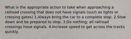 What is the appropriate action to take when approaching a railroad crossing that does not have signals (such as lights or crossing gates) 1.Always bring the car to a complete stop. 2.Slow down and be prepared to stop. 3.Do nothing; all railroad crossings have signals. 4.Increase speed to get across the tracks quickly.