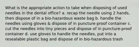 What is the appropriate action to take when disposing of used needles in the dental office? a. recap the needle using 2 hands, then dispose of in a bio-hazardous waste bag b. handle the needles using gloves & dispose of in puncture-proof container c. cut the needles into tiny pieces and dispose of in puncture-proof container d. use gloves to handle the needles, put into a resealable plastic bag and dispose of in bio-hazardous trash