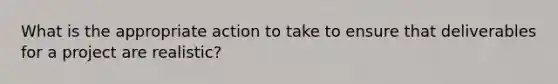 What is the appropriate action to take to ensure that deliverables for a project are realistic?