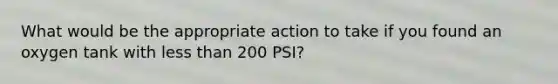 What would be the appropriate action to take if you found an oxygen tank with less than 200 PSI?