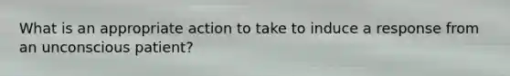 What is an appropriate action to take to induce a response from an unconscious patient?