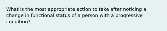 What is the most appropriate action to take after noticing a change in functional status of a person with a progressive condition?