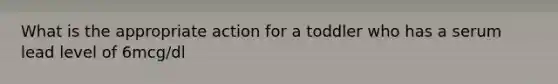 What is the appropriate action for a toddler who has a serum lead level of 6mcg/dl