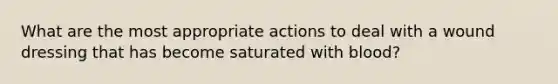 What are the most appropriate actions to deal with a wound dressing that has become saturated with blood?