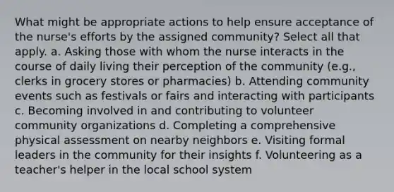 What might be appropriate actions to help ensure acceptance of the nurse's efforts by the assigned community? Select all that apply. a. Asking those with whom the nurse interacts in the course of daily living their perception of the community (e.g., clerks in grocery stores or pharmacies) b. Attending community events such as festivals or fairs and interacting with participants c. Becoming involved in and contributing to volunteer community organizations d. Completing a comprehensive physical assessment on nearby neighbors e. Visiting formal leaders in the community for their insights f. Volunteering as a teacher's helper in the local school system