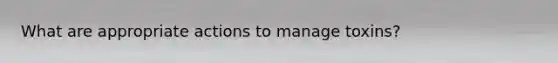 What are appropriate actions to manage toxins?