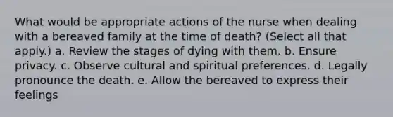 What would be appropriate actions of the nurse when dealing with a bereaved family at the time of death? (Select all that apply.) a. Review the stages of dying with them. b. Ensure privacy. c. Observe cultural and spiritual preferences. d. Legally pronounce the death. e. Allow the bereaved to express their feelings