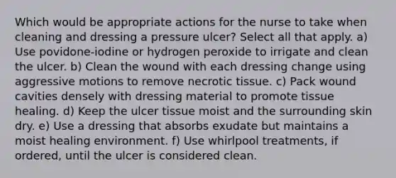 Which would be appropriate actions for the nurse to take when cleaning and dressing a pressure ulcer? Select all that apply. a) Use povidone-iodine or hydrogen peroxide to irrigate and clean the ulcer. b) Clean the wound with each dressing change using aggressive motions to remove necrotic tissue. c) Pack wound cavities densely with dressing material to promote tissue healing. d) Keep the ulcer tissue moist and the surrounding skin dry. e) Use a dressing that absorbs exudate but maintains a moist healing environment. f) Use whirlpool treatments, if ordered, until the ulcer is considered clean.