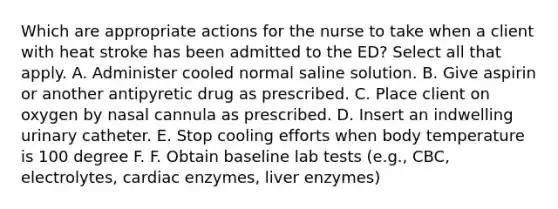 Which are appropriate actions for the nurse to take when a client with heat stroke has been admitted to the ED? Select all that apply. A. Administer cooled normal saline solution. B. Give aspirin or another antipyretic drug as prescribed. C. Place client on oxygen by nasal cannula as prescribed. D. Insert an indwelling urinary catheter. E. Stop cooling efforts when body temperature is 100 degree F. F. Obtain baseline lab tests (e.g., CBC, electrolytes, cardiac enzymes, liver enzymes)