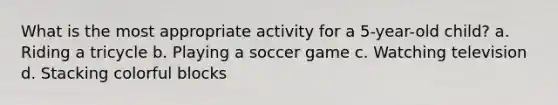 What is the most appropriate activity for a 5-year-old child? a. Riding a tricycle b. Playing a soccer game c. Watching television d. Stacking colorful blocks