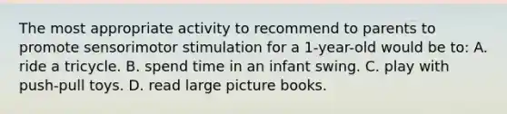 The most appropriate activity to recommend to parents to promote sensorimotor stimulation for a 1-year-old would be to: A. ride a tricycle. B. spend time in an infant swing. C. play with push-pull toys. D. read large picture books.