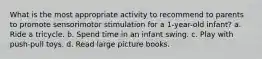 What is the most appropriate activity to recommend to parents to promote sensorimotor stimulation for a 1-year-old infant? a. Ride a tricycle. b. Spend time in an infant swing. c. Play with push-pull toys. d. Read large picture books.