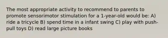 The most appropriate activity to recommend to parents to promote sensorimotor stimulation for a 1-year-old would be: A) ride a tricycle B) spend time in a infant swing C) play with push-pull toys D) read large picture books