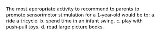 The most appropriate activity to recommend to parents to promote sensorimotor stimulation for a 1-year-old would be to: a. ride a tricycle. b. spend time in an infant swing. c. play with push-pull toys. d. read large picture books.