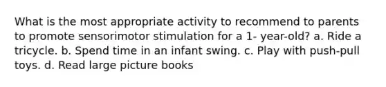 What is the most appropriate activity to recommend to parents to promote sensorimotor stimulation for a 1- year-old? a. Ride a tricycle. b. Spend time in an infant swing. c. Play with push-pull toys. d. Read large picture books