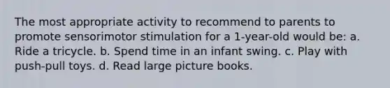 The most appropriate activity to recommend to parents to promote sensorimotor stimulation for a 1-year-old would be: a. Ride a tricycle. b. Spend time in an infant swing. c. Play with push-pull toys. d. Read large picture books.