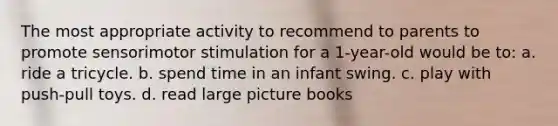 The most appropriate activity to recommend to parents to promote sensorimotor stimulation for a 1-year-old would be to: a. ride a tricycle. b. spend time in an infant swing. c. play with push-pull toys. d. read large picture books