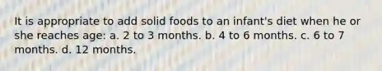 It is appropriate to add solid foods to an infant's diet when he or she reaches age: a. 2 to 3 months. b. 4 to 6 months. c. 6 to 7 months. d. 12 months.