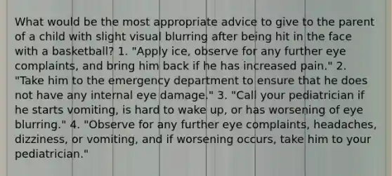 What would be the most appropriate advice to give to the parent of a child with slight visual blurring after being hit in the face with a basketball? 1. "Apply ice, observe for any further eye complaints, and bring him back if he has increased pain." 2. "Take him to the emergency department to ensure that he does not have any internal eye damage." 3. "Call your pediatrician if he starts vomiting, is hard to wake up, or has worsening of eye blurring." 4. "Observe for any further eye complaints, headaches, dizziness, or vomiting, and if worsening occurs, take him to your pediatrician."