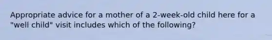 Appropriate advice for a mother of a 2-week-old child here for a "well child" visit includes which of the following?