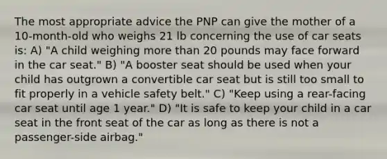 The most appropriate advice the PNP can give the mother of a 10-month-old who weighs 21 lb concerning the use of car seats is: A) "A child weighing more than 20 pounds may face forward in the car seat." B) "A booster seat should be used when your child has outgrown a convertible car seat but is still too small to fit properly in a vehicle safety belt." C) "Keep using a rear-facing car seat until age 1 year." D) "It is safe to keep your child in a car seat in the front seat of the car as long as there is not a passenger-side airbag."