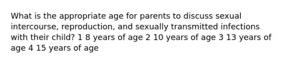 What is the appropriate age for parents to discuss sexual intercourse, reproduction, and sexually transmitted infections with their child? 1 8 years of age 2 10 years of age 3 13 years of age 4 15 years of age