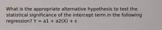 What is the appropriate alternative hypothesis to test the statistical significance of the intercept term in the following regression? Y = a1 + a2(X) + ε