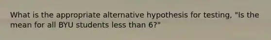 What is the appropriate alternative hypothesis for testing, "Is the mean for all BYU students less than 6?"