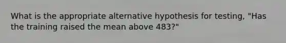 What is the appropriate alternative hypothesis for testing, "Has the training raised the mean above 483?"