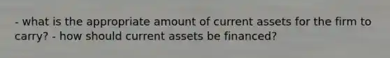 - what is the appropriate amount of current assets for the firm to carry? - how should current assets be financed?