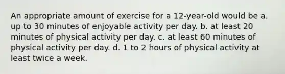 An appropriate amount of exercise for a 12-year-old would be a. up to 30 minutes of enjoyable activity per day. b. at least 20 minutes of physical activity per day. c. at least 60 minutes of physical activity per day. d. 1 to 2 hours of physical activity at least twice a week.