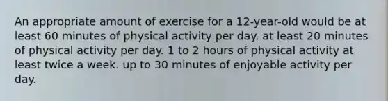 An appropriate amount of exercise for a 12-year-old would be at least 60 minutes of physical activity per day. at least 20 minutes of physical activity per day. 1 to 2 hours of physical activity at least twice a week. up to 30 minutes of enjoyable activity per day.