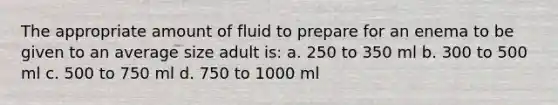 The appropriate amount of fluid to prepare for an enema to be given to an average size adult is: a. 250 to 350 ml b. 300 to 500 ml c. 500 to 750 ml d. 750 to 1000 ml