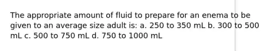 The appropriate amount of fluid to prepare for an enema to be given to an average size adult is: a. 250 to 350 mL b. 300 to 500 mL c. 500 to 750 mL d. 750 to 1000 mL