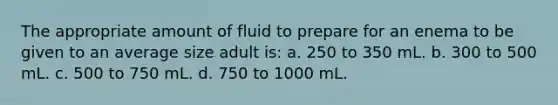 The appropriate amount of fluid to prepare for an enema to be given to an average size adult is: a. 250 to 350 mL. b. 300 to 500 mL. c. 500 to 750 mL. d. 750 to 1000 mL.